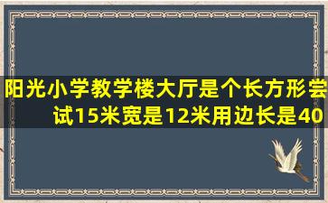 阳光小学教学楼大厅是个长方形,尝试15米,宽是12米,用边长是40厘米的...