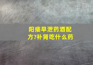 阳痿早泄药酒配方?补肾吃什么药