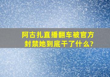 阿古扎直播翻车,被官方封禁,她到底干了什么?