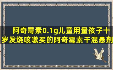 阿奇霉素0.1g儿童用量孩子十岁发烧咳嗽买的阿奇霉素干混悬剂0.1g的,...