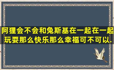 阿狸会不会和兔斯基在一起、在一起玩耍那么快乐那么幸福、可不可以...