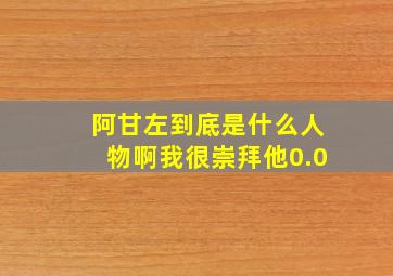 阿甘左到底是什么人物啊,我很崇拜他0.0,