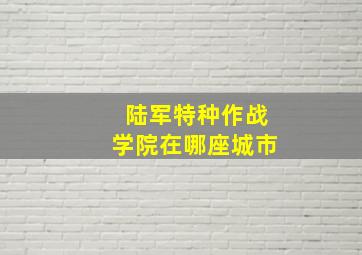 陆军特种作战学院在哪座城市