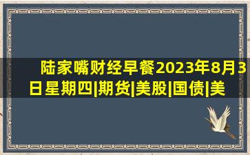 陆家嘴财经早餐2023年8月3日星期四|期货|美股|国债|美债|股市|标普指 ...