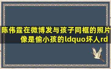 陈伟霆在微博发与孩子同框的照片像是偷小孩的“坏人”,他会和小孩...