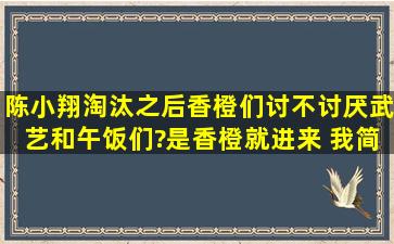 陈小翔淘汰之后,香橙们讨不讨厌武艺和午饭们?是香橙就进来 我简直想...