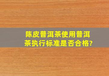 陈皮普洱茶使用普洱茶执行标准,是否合格?