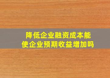 降低企业融资成本能使企业预期收益增加吗