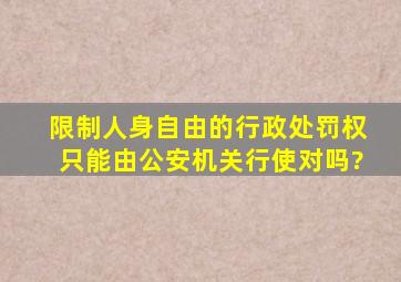 限制人身自由的行政处罚权只能由公安机关行使,对吗?