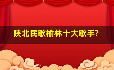 陕北民歌榆林十大歌手?