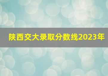 陕西交大录取分数线2023年