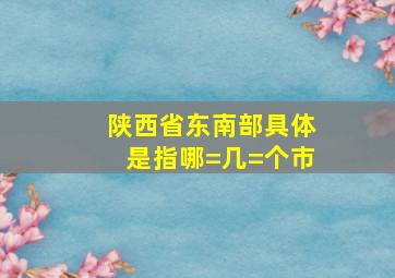 陕西省东南部具体是指哪=几=个市