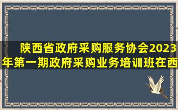 陕西省政府采购服务协会2023年第一期政府采购业务培训班在西安...