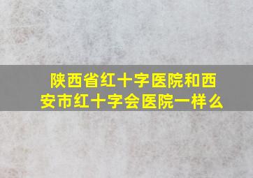 陕西省红十字医院和西安市红十字会医院一样么