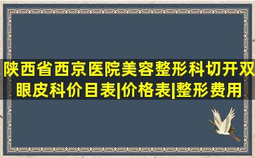 陕西省西京医院美容整形科切开双眼皮科价目表|价格表|整形费用...