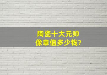 陶瓷十大元帅像章值多少钱?