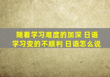 随着学习难度的加深 日语学习变的不顺利 日语怎么说