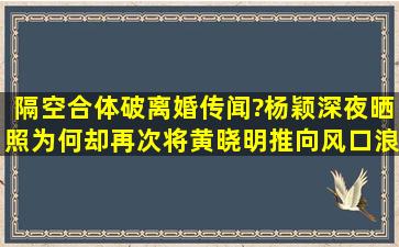 隔空合体破离婚传闻?杨颖深夜晒照为何却再次将黄晓明推向风口浪尖?