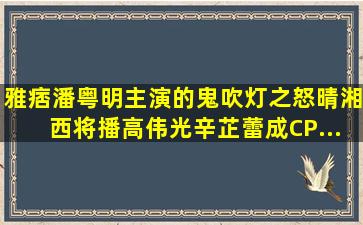 雅痞潘粤明主演的《鬼吹灯之怒晴湘西》将播,高伟光、辛芷蕾成CP...