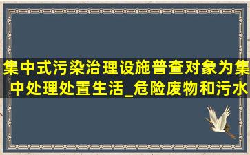 集中式污染治理设施。普查对象为集中处理处置生活_()危险废物和污水...