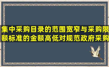 集中采购目录的范围宽窄与采购限额标准的金额高低对规范政府采购...