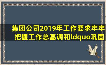 集团公司2019年工作要求牢牢把握()工作总基调和“巩固、增强、提升...