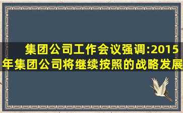 集团公司工作会议强调:2015年,集团公司将继续按照()的战略发展思路,...