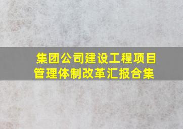 集团公司建设工程项目管理体制改革汇报合集 