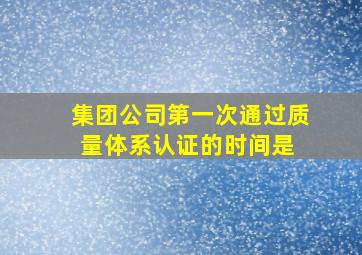 集团公司第一次通过质量体系认证的时间是( )。