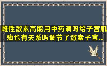 雌性激素高能用中药调吗(给子宫肌瘤也有关系吗(调节了激素子宫...