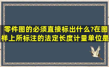 零件图的必须直接标出什么?在图样上所标注的法定长度计量单位是?