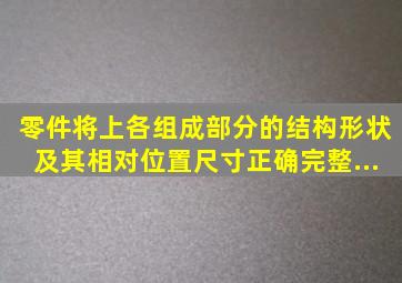 零件将上各组成部分的结构、形状及其相对位置尺寸,正确、完整、...