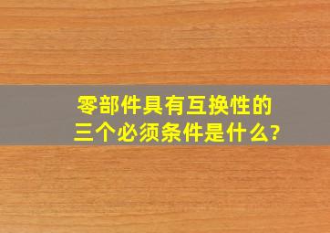 零部件具有互换性的三个必须条件是什么?