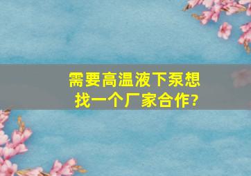 需要高温液下泵想找一个厂家合作?