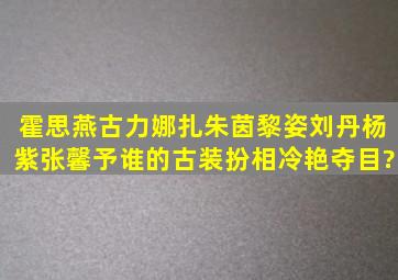 霍思燕古力娜扎朱茵黎姿刘丹杨紫张馨予,谁的古装扮相冷艳夺目?