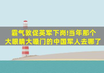 霸气敦促英军下岗!当年那个大眼睛、大嗓门的中国军人去哪了