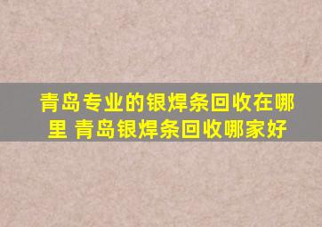 青岛专业的银焊条回收在哪里 青岛银焊条回收哪家好