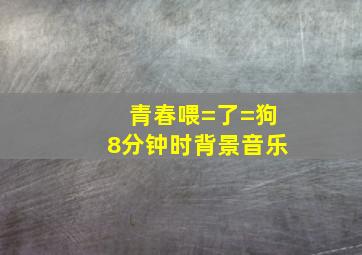 青春喂=了=狗8分钟时背景音乐