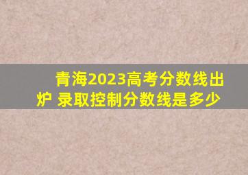 青海2023高考分数线出炉 录取控制分数线是多少