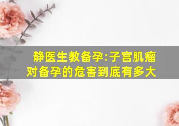 静医生教备孕:子宫肌瘤对备孕的危害到底有多大 