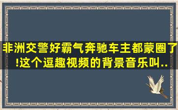 非洲交警好霸气奔驰车主都蒙圈了!这个逗趣视频的【背景音乐】叫...