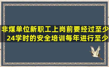 非煤单位新职工上岗前要经过至少24学时的安全培训,每年进行至少()的...