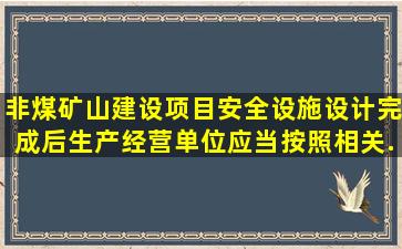 非煤矿山建设项目安全设施设计完成后,生产经营单位应当按照相关...