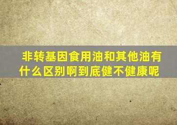 非转基因食用油和其他油有什么区别啊到底健不健康呢 