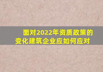 面对2022年资质政策的变化,建筑企业应如何应对 