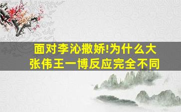 面对李沁撒娇!为什么大张伟王一博反应完全不同(