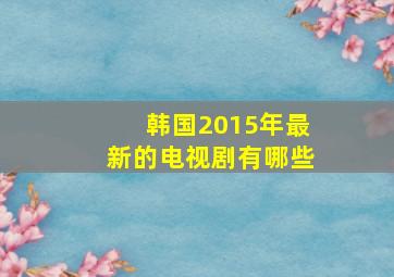 韩国2015年最新的电视剧有哪些