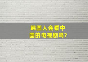 韩国人会看中国的电视剧吗?