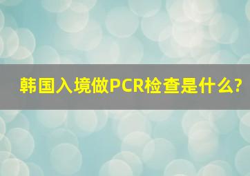 韩国入境做PCR检查是什么?