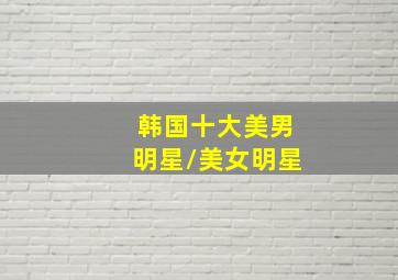 韩国十大美男明星/美女明星(